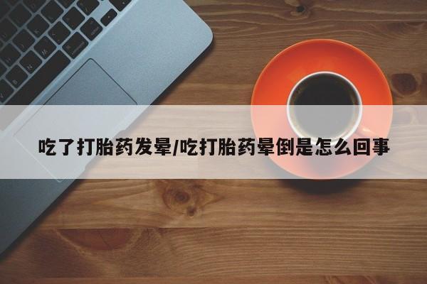 米非司酮片方旗舰店吃了打胎药发晕/吃打胎药晕倒是怎么回事