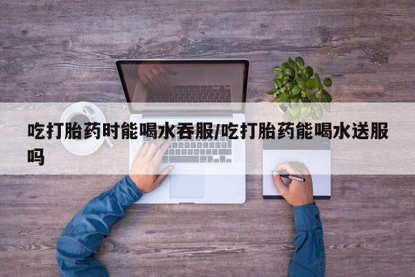 米非司酮片方旗舰店吃打胎药时能喝水吞服/吃打胎药能喝水送服吗