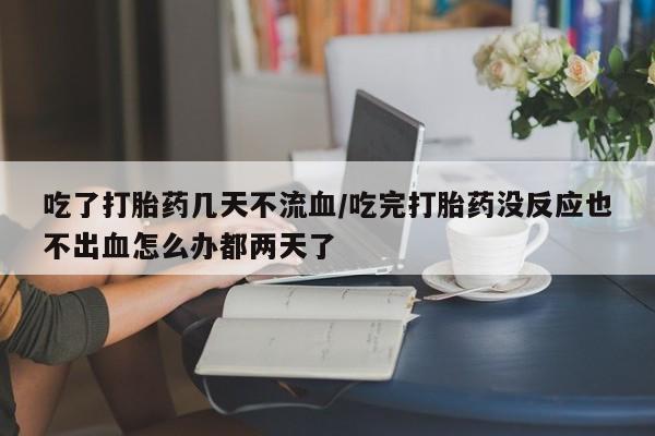 米非司酮片方旗舰店吃了打胎药几天不流血/吃完打胎药没反应也不出血怎么办都两天了