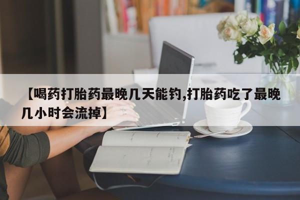 米非司酮片方旗舰店【喝药打胎药最晚几天能钓,打胎药吃了最晚几小时会流掉】