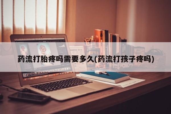 米非司酮片方旗舰店药流打胎疼吗需要多久(药流打孩子疼吗)