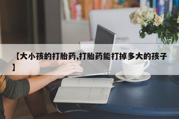 米非司酮片方旗舰店【大小孩的打胎药,打胎药能打掉多大的孩子】