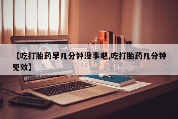 米非司酮片方旗舰店【吃打胎药早几分钟没事吧,吃打胎药几分钟见效】