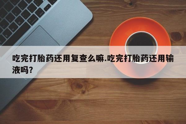 米非司酮片方旗舰店吃完打胎药还用复查么嘛.吃完打胎药还用输液吗？