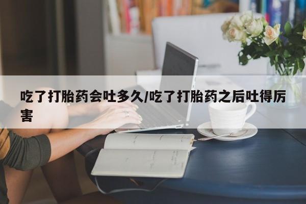 米非司酮片方旗舰店吃了打胎药会吐多久/吃了打胎药之后吐得厉害