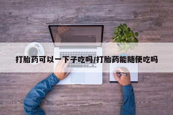 米非司酮片方旗舰店打胎药可以一下子吃吗/打胎药能随便吃吗