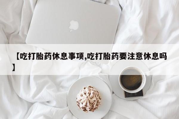 米非司酮片方旗舰店【吃打胎药休息事项,吃打胎药要注意休息吗】