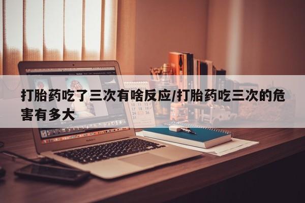 米非司酮片方旗舰店打胎药吃了三次有啥反应/打胎药吃三次的危害有多大