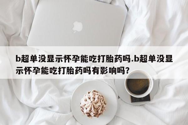 米非司酮片方旗舰店b超单没显示怀孕能吃打胎药吗.b超单没显示怀孕能吃打胎药吗有影响吗？