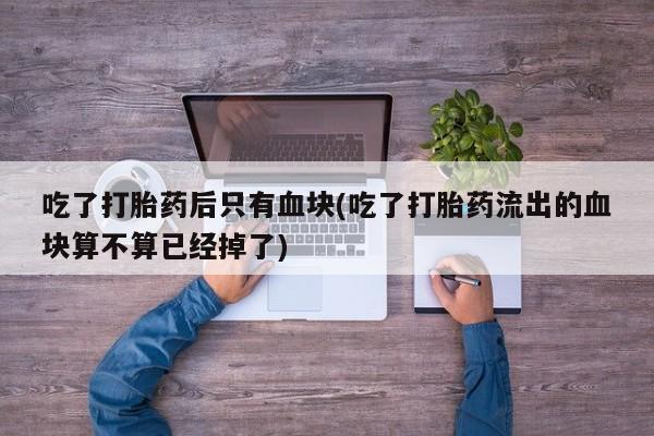 米非司酮片方旗舰店吃了打胎药后只有血块(吃了打胎药流出的血块算不算已经掉了)