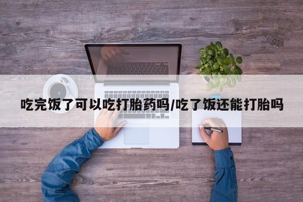 米非司酮片方旗舰店吃完饭了可以吃打胎药吗/吃了饭还能打胎吗