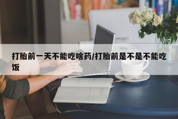 米非司酮片方旗舰店打胎前一天不能吃啥药/打胎前是不是不能吃饭