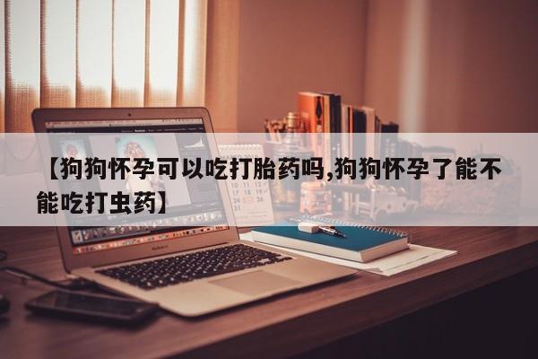 米非司酮片方旗舰店【狗狗怀孕可以吃打胎药吗,狗狗怀孕了能不能吃打虫药】