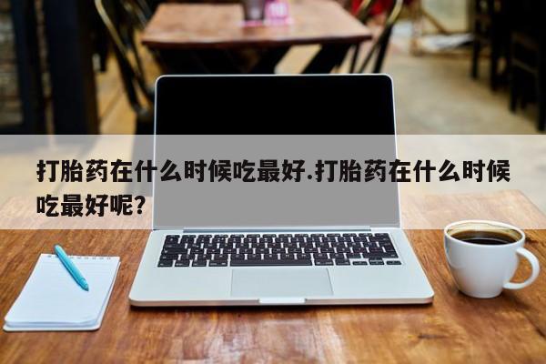 米非司酮片方旗舰店打胎药在什么时候吃最好.打胎药在什么时候吃最好呢？