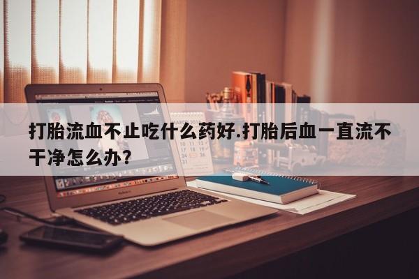 米非司酮片方旗舰店打胎流血不止吃什么药好.打胎后血一直流不干净怎么办？