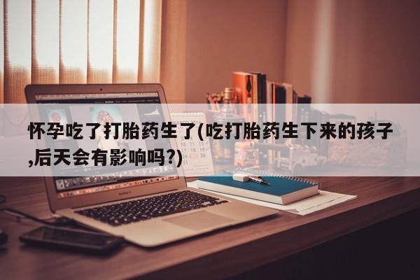 米非司酮片方旗舰店怀孕吃了打胎药生了(吃打胎药生下来的孩子,后天会有影响吗?)