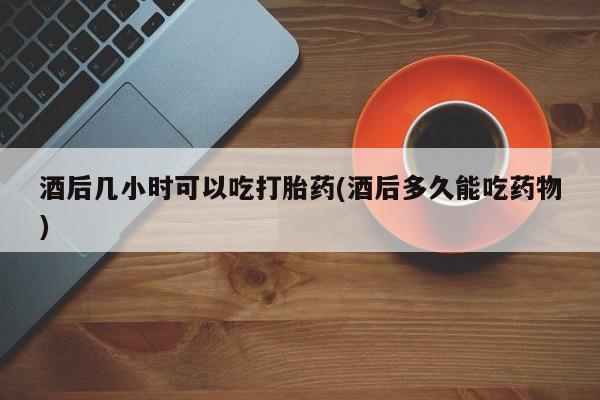 米非司酮片方旗舰店酒后几小时可以吃打胎药(酒后多久能吃药物)