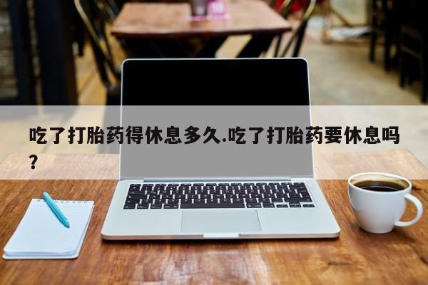 米非司酮片方旗舰店吃了打胎药得休息多久.吃了打胎药要休息吗？