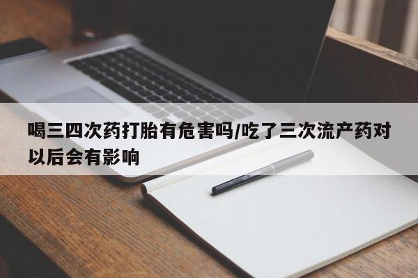 米非司酮片方旗舰店喝三四次药打胎有危害吗/吃了三次流产药对以后会有影响