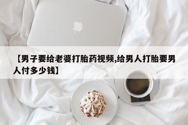 米非司酮片方旗舰店【男子要给老婆打胎药视频,给男人打胎要男人付多少钱】