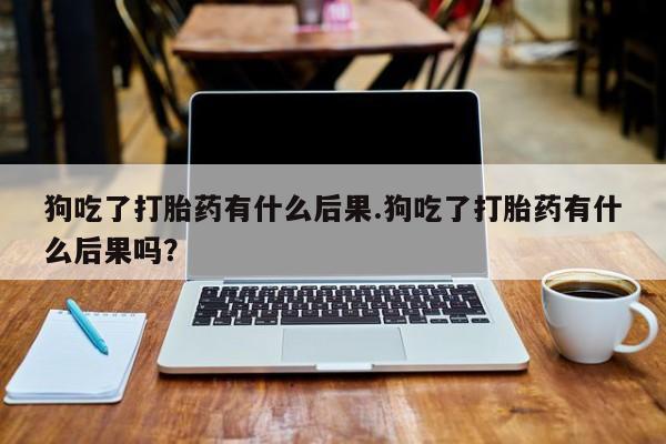 米非司酮片方旗舰店狗吃了打胎药有什么后果.狗吃了打胎药有什么后果吗？