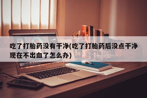 米非司酮片方旗舰店吃了打胎药没有干净(吃了打胎药后没点干净现在不出血了怎么办)