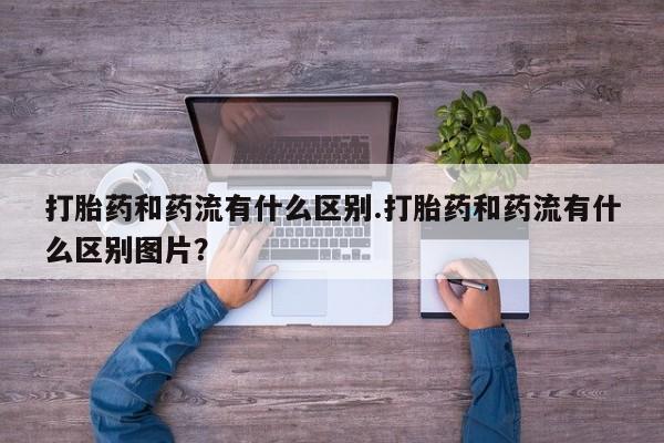 米非司酮片方旗舰店打胎药和药流有什么区别.打胎药和药流有什么区别图片？