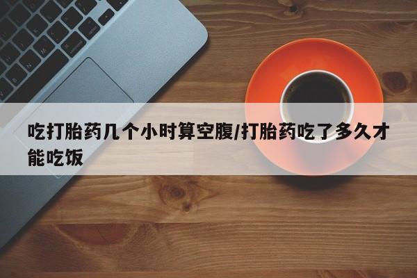 米非司酮片方旗舰店吃打胎药几个小时算空腹/打胎药吃了多久才能吃饭