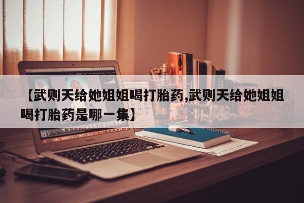 米非司酮片方旗舰店【武则天给她姐姐喝打胎药,武则天给她姐姐喝打胎药是哪一集】