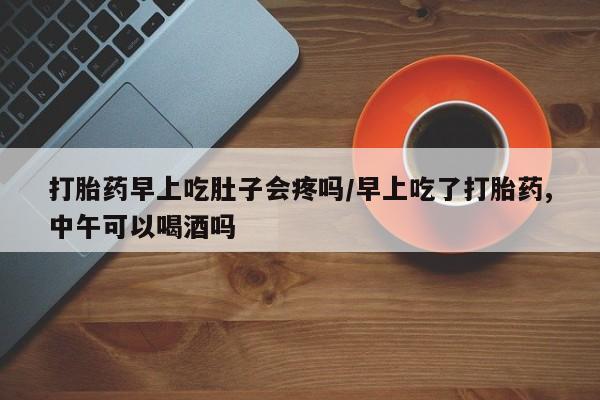 米非司酮片方旗舰店打胎药早上吃肚子会疼吗/早上吃了打胎药,中午可以喝酒吗