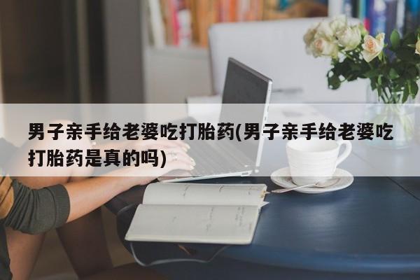 米非司酮片方旗舰店男子亲手给老婆吃打胎药(男子亲手给老婆吃打胎药是真的吗)