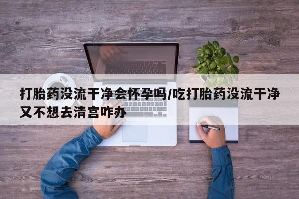 米非司酮片方旗舰店打胎药没流干净会怀孕吗/吃打胎药没流干净又不想去清宫咋办