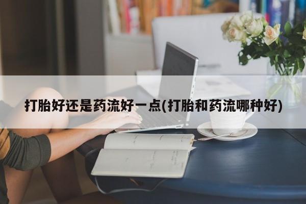 米非司酮片方旗舰店打胎好还是药流好一点(打胎和药流哪种好)