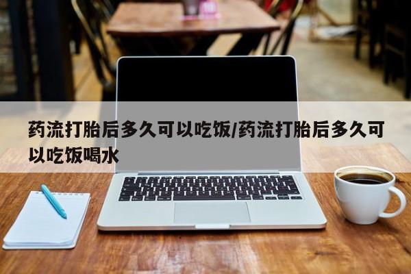 米非司酮片方旗舰店药流打胎后多久可以吃饭/药流打胎后多久可以吃饭喝水