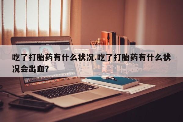 米非司酮片方旗舰店吃了打胎药有什么状况.吃了打胎药有什么状况会出血？