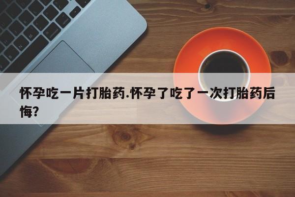 米非司酮片方旗舰店怀孕吃一片打胎药.怀孕了吃了一次打胎药后悔？