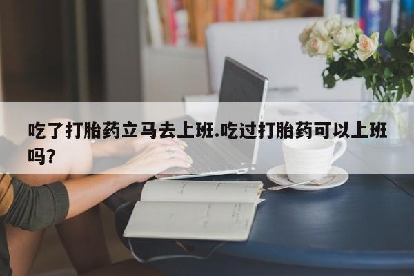 米非司酮片方旗舰店吃了打胎药立马去上班.吃过打胎药可以上班吗？