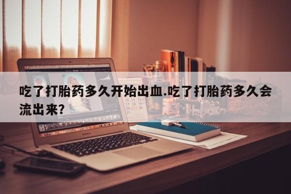 米非司酮片方旗舰店吃了打胎药多久开始出血.吃了打胎药多久会流出来？