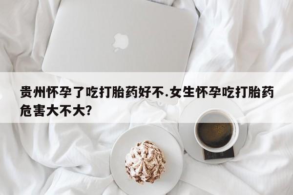 米非司酮片方旗舰店贵州怀孕了吃打胎药好不.女生怀孕吃打胎药危害大不大？