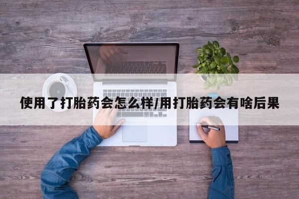 米非司酮片方旗舰店使用了打胎药会怎么样/用打胎药会有啥后果