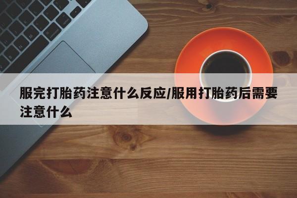 米非司酮片方旗舰店服完打胎药注意什么反应/服用打胎药后需要注意什么