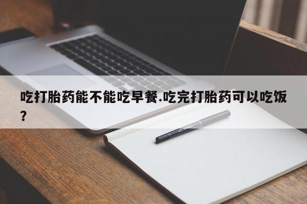 米非司酮片方旗舰店吃打胎药能不能吃早餐.吃完打胎药可以吃饭？