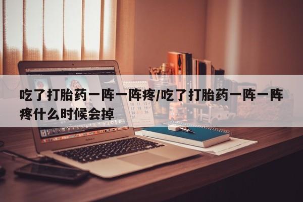 米非司酮片方旗舰店吃了打胎药一阵一阵疼/吃了打胎药一阵一阵疼什么时候会掉