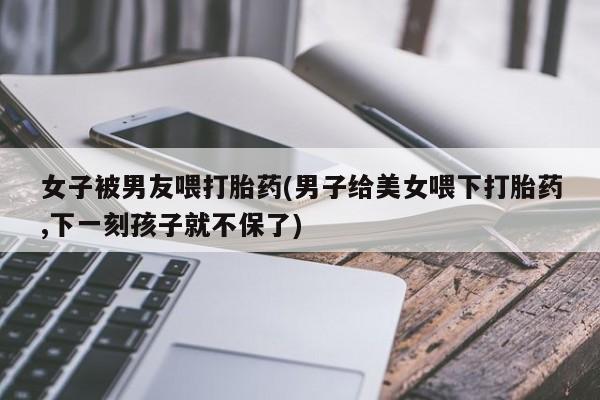 米非司酮片方旗舰店女子被男友喂打胎药(男子给美女喂下打胎药,下一刻孩子就不保了)