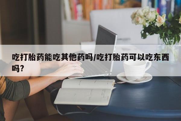 米非司酮片方旗舰店吃打胎药能吃其他药吗/吃打胎药可以吃东西吗?