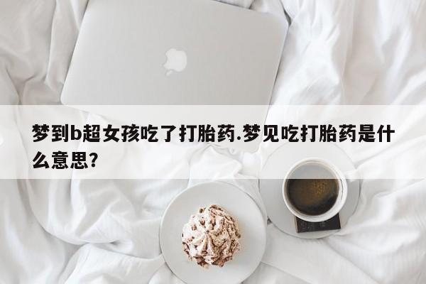 米非司酮片方旗舰店梦到b超女孩吃了打胎药.梦见吃打胎药是什么意思？