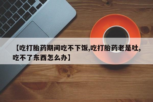 米非司酮片方旗舰店【吃打胎药期间吃不下饭,吃打胎药老是吐,吃不了东西怎么办】