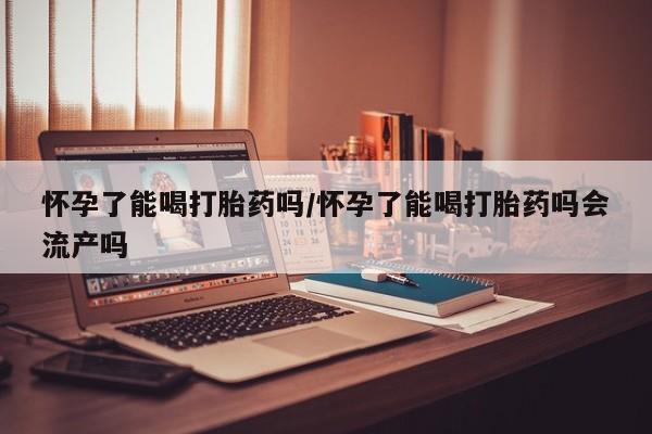 米非司酮片方旗舰店怀孕了能喝打胎药吗/怀孕了能喝打胎药吗会流产吗