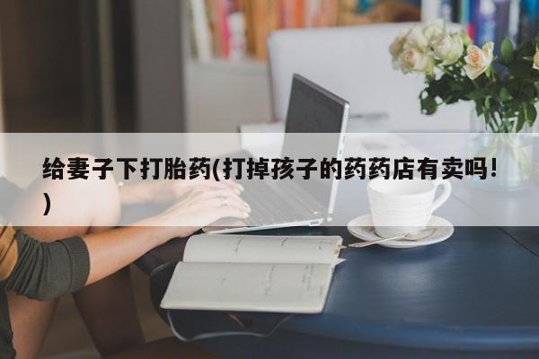 米非司酮片方旗舰店给妻子下打胎药(打掉孩子的药药店有卖吗!)
