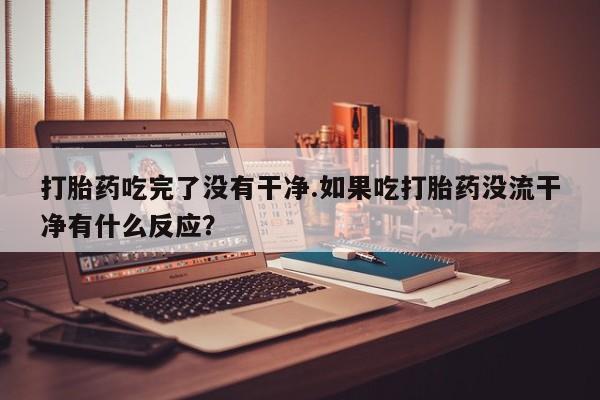 米非司酮片方旗舰店打胎药吃完了没有干净.如果吃打胎药没流干净有什么反应？